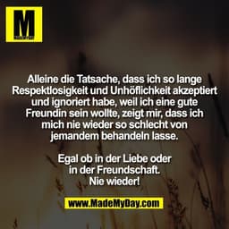 Alleine die Tatsache, dass ich so lange
Respektlosigkeit und Unhöflichkeit akzeptiert
und ignoriert habe, weil ich eine 