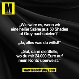 „Wie wäre es, wenn wir
eine heiße Szene aus 50 Shades
of Grey nachspielen?“

„Ja, alles was du willst!“

„Gut, dann die 
