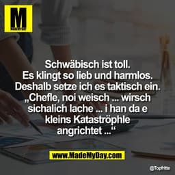 Schwäbisch ist toll.
Es klingt so lieb und harmlos.
Deshalb setze ich es taktisch ein.
„Chefle, noi weisch ... wirsch
si