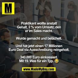 Praktikant wollte anstatt
Gehalt, 2 % vom Umsatz, den
er im Sales macht.

Wurde gemacht und belächelt.

Und hat jetzt ei