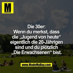 Die 30er:
Wenn du merkst, dass
die „Jugend von heute“
eigentlich die 20-Jährigen
sind und du plötzlich
„Die Erwachsenen“