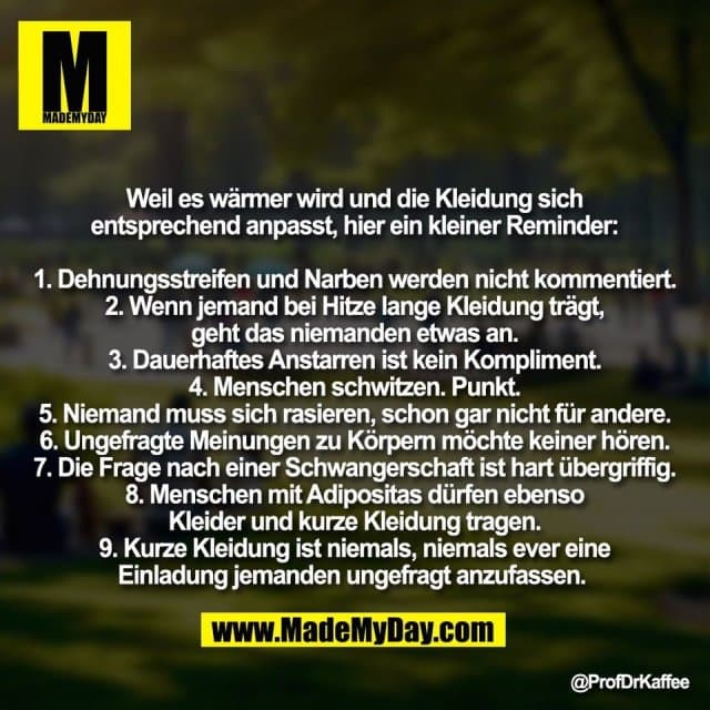 Weil es wärmer wird und die Kleidung sich
entsprechend anpasst, hier ein kleiner Reminder:
1. Dehnungsstreifen und Narben werden nicht kommentiert.
2. Wenn jemand bei Hitze lange Kleidung trägt,
geht das niemanden etwas an.
3. Dauerhaftes Anstarren ist kein Kompliment.
4. Menschen schwitzen. Punkt.
5. Niemand muss sich rasieren, schon gar nicht für andere.
6. Ungefragte Meinungen zu Körpern möchte keiner hören.
7. Die Frage nach einer Schwangerschaft ist hart übergriffig.
8. Menschen mit Adipositas dürfen ebenso
Kleider und kurze Kleidung tragen.
9. Kurze Kleidung ist niemals, niemals ever eine
Einladung jemanden ungefragt anzufassen. - Inspiration, Zitate & Sprüche | MadeMyDay | Jetzt entdecken & teilen Weil es wärmer wird und die Kleidung sich
entsprechend anpasst, hier ein kleiner Reminder:
1. Dehnungsstreifen und Narben werden nicht kommentiert.
2. Wenn jemand bei Hitze lange Kleidung trägt,
geht das niemanden etwas an.
3. Dauerhaftes Anstarren ist kein Kompliment.
4. Menschen schwitzen. Punkt.
5. Niemand muss sich rasieren, schon gar nicht für andere.
6. Ungefragte Meinungen zu Körpern möchte keiner hören.
7. Die Frage nach einer Schwangerschaft ist hart übergriffig.
8. Menschen mit Adipositas dürfen ebenso
Kleider und kurze Kleidung tragen.
9. Kurze Kleidung ist niemals, niemals ever eine
Einladung jemanden ungefragt anzufassen. - Inspirierendes Zitat mit Bild