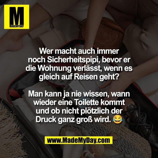 Wer macht auch immer
noch Sicherheitspipi, bevor er
die Wohnung verlässt, wenn es
gleich auf Reisen geht?
Man kann ja nie wissen, wann
wieder eine Toilette kommt
und ob nicht plötzlich der
Druck ganz groß wird. 😂 - Inspiration, Zitate & Sprüche | MadeMyDay | Jetzt entdecken & teilen Wer macht auch immer
noch Sicherheitspipi, bevor er
die Wohnung verlässt, wenn es
gleich auf Reisen geht?
Man kann ja nie wissen, wann
wieder eine Toilette kommt
und ob nicht plötzlich der
Druck ganz groß wird. 😂 - Inspirierendes Zitat mit Bild