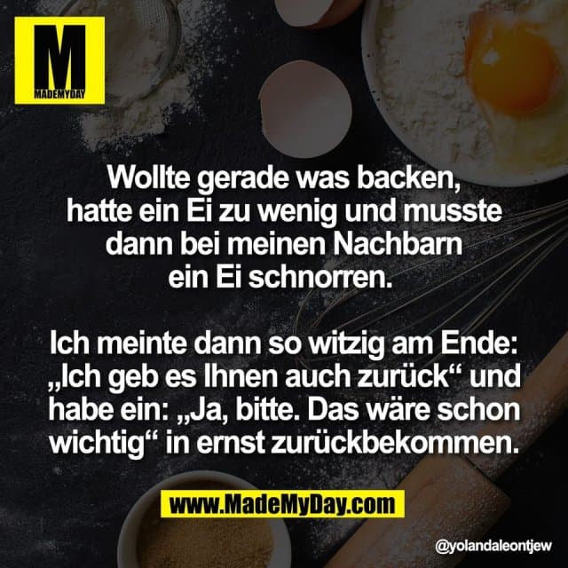 Wollte gerade was backen,
hatte ein Ei zu wenig und musste
dann bei meinen Nachbarn
ein Ei schnorren.
Ich meinte dann so witzig am Ende:
„Ich geb es Ihnen auch zurück“ und
habe ein: „Ja, bitte. Das wäre schon
wichtig“ in ernst zurückbekommen. - Inspiration, Zitate & Sprüche | MadeMyDay | Jetzt entdecken & teilen Wollte gerade was backen,
hatte ein Ei zu wenig und musste
dann bei meinen Nachbarn
ein Ei schnorren.
Ich meinte dann so witzig am Ende:
„Ich geb es Ihnen auch zurück“ und
habe ein: „Ja, bitte. Das wäre schon
wichtig“ in ernst zurückbekommen. - Inspirierendes Zitat mit Bild