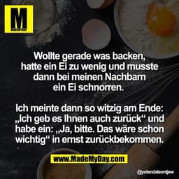 Wollte gerade was backen,
hatte ein Ei zu wenig und musste
dann bei meinen Nachbarn
ein Ei schnorren. 

Ich meinte dann 