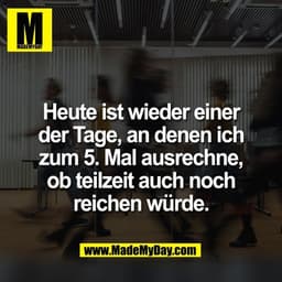 Heute ist wieder einer
der Tage, an denen ich
zum 5. Mal ausrechne,
ob teilzeit auch noch
reichen würde.