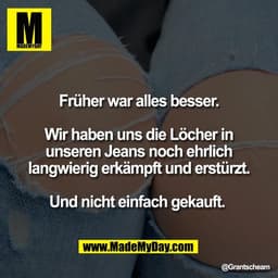 Früher war alles besser.
Wir haben uns die Löcher in
unseren Jeans noch ehrlich
langwierig erkämpft und erstürzt.
Und ni