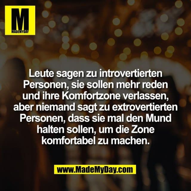 Leute sagen zu introvertierten
Personen, sie sollen mehr reden
und ihre Komfortzone verlassen,
aber niemand sagt zu extrovertierten
Personen, dass sie mal den Mund
halten sollen, um die Zone
komfortabel zu machen. - Inspiration, Zitate & Sprüche | MadeMyDay | Jetzt entdecken & teilen Leute sagen zu introvertierten
Personen, sie sollen mehr reden
und ihre Komfortzone verlassen,
aber niemand sagt zu extrovertierten
Personen, dass sie mal den Mund
halten sollen, um die Zone
komfortabel zu machen. - Inspirierendes Zitat mit Bild