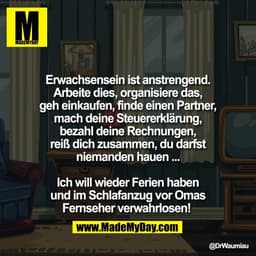 Erwachsensein ist anstrengend.
Arbeite dies, organisiere das,
geh einkaufen, finde einen Partner,
mach deine Steuererklä