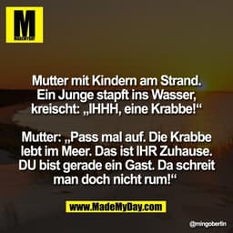 Mutter mit Kindern am Strand.
Ein Junge stapft ins Wasser,
kreischt: „IHHH, eine Krabbe!“

Mutter: „Pass mal auf. Die Kr