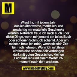 Wisst ihr, mit jedem Jahr,
das ich älter werde, merke ich, wie
unwichtig mir materielle Geschenke
werden. Natürlich freu