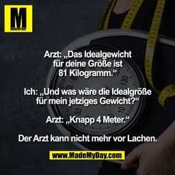 Arzt: „Das Idealgewicht
für deine Größe ist
81 Kilogramm.“

Ich: „Und was wäre die Idealgröße
für mein jetziges Gewicht?