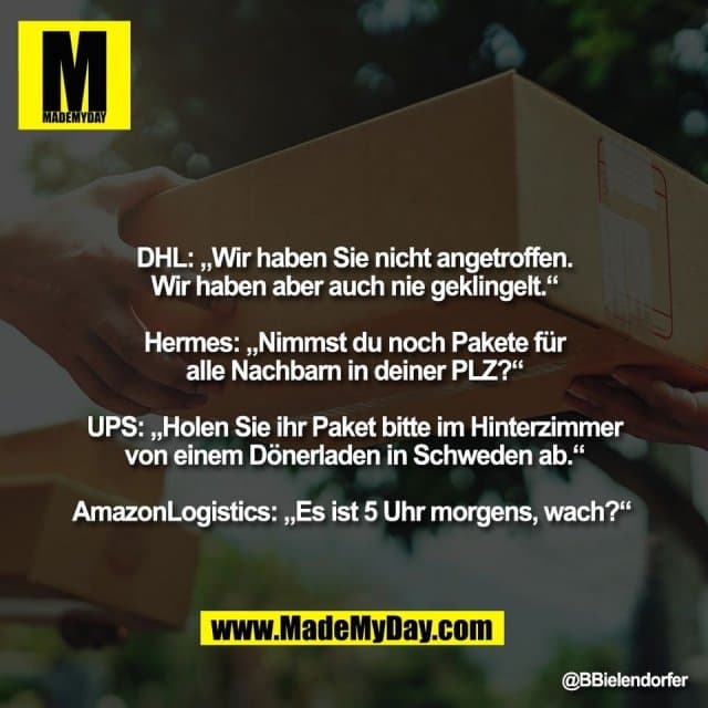 DHL: „Wir haben Sie nicht angetroffen.
Wir haben aber auch nie geklingelt.“
Hermes: „Nimmst du noch Pakete für
alle Nachbarn in deiner PLZ?“
UPS: „Holen Sie ihr Paket bitte im Hinterzimmer
von einem Dönerladen in Schweden ab.“
AmazonLogistics: „Es ist 5 Uhr morgens, wach?“ - Inspiration, Zitate & Sprüche | MadeMyDay | Jetzt entdecken & teilen DHL: „Wir haben Sie nicht angetroffen.
Wir haben aber auch nie geklingelt.“
Hermes: „Nimmst du noch Pakete für
alle Nachbarn in deiner PLZ?“
UPS: „Holen Sie ihr Paket bitte im Hinterzimmer
von einem Dönerladen in Schweden ab.“
AmazonLogistics: „Es ist 5 Uhr morgens, wach?“ - Inspirierendes Zitat mit Bild
