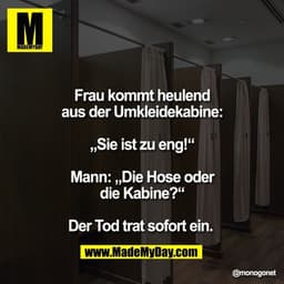 Frau kommt heulend
aus der Umkleidekabine:

„Sie ist zu eng!“

Mann: „Die Hose oder
die Kabine?“

Der Tod trat sofort ei