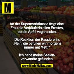 An der Supermarktkasse fragt eine 
Frau die Verkäuferin allen Ernstes,
ob die Äpfel vegan seien.

Die Reaktion der Kassi
