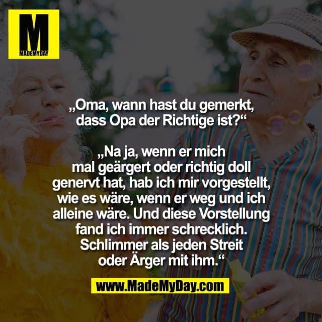 „Oma, wann hast du gemerkt,
dass Opa der Richtige ist?“
„Na ja, wenn er mich
mal geärgert oder richtig doll
genervt hat, hab ich mir vorgestellt,
wie es wäre, wenn er weg und ich
alleine wäre. Und diese Vorstellung
fand ich immer schrecklich.
Schlimmer als jeden Streit
oder Ärger mit ihm.“ - Inspiration, Zitate & Sprüche | MadeMyDay | Jetzt entdecken & teilen „Oma, wann hast du gemerkt,
dass Opa der Richtige ist?“
„Na ja, wenn er mich
mal geärgert oder richtig doll
genervt hat, hab ich mir vorgestellt,
wie es wäre, wenn er weg und ich
alleine wäre. Und diese Vorstellung
fand ich immer schrecklich.
Schlimmer als jeden Streit
oder Ärger mit ihm.“ - Inspirierendes Zitat mit Bild