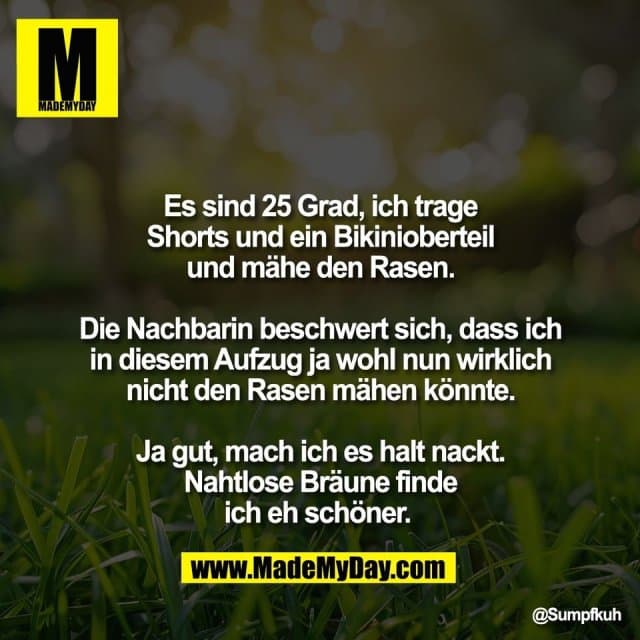 Es sind 25 Grad, ich trage
Shorts und ein Bikinioberteil
und mähe den Rasen.
Die Nachbarin beschwert sich, dass ich
in diesem Aufzug ja wohl nun wirklich
nicht den Rasen mähen könnte.
Ja gut, mach ich es halt nackt.
Nahtlose Bräune finde
ich eh schöner. - Inspiration, Zitate & Sprüche | MadeMyDay | Jetzt entdecken & teilen Es sind 25 Grad, ich trage
Shorts und ein Bikinioberteil
und mähe den Rasen.
Die Nachbarin beschwert sich, dass ich
in diesem Aufzug ja wohl nun wirklich
nicht den Rasen mähen könnte.
Ja gut, mach ich es halt nackt.
Nahtlose Bräune finde
ich eh schöner. - Inspirierendes Zitat mit Bild
