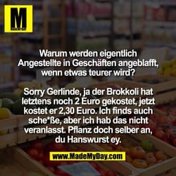 Warum werden eigentlich
Angestellte in Geschäften angeblafft,
wenn etwas teurer wird?

Sorry Gerlinde, ja der Brokkoli h