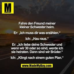Fahre den Freund meiner
kleiner Schwester heim.

Er: „Ich muss dir was erzählen.“

Ich: „Hau raus.“

Er: „Ich liebe dein