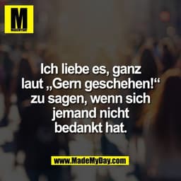 Ich liebe es, ganz
laut „Gern geschehen!“
zu sagen, wenn sich
jemand nicht
bedankt hat.