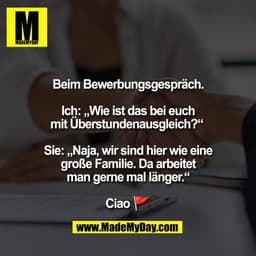 Beim Bewerbungsgespräch.

Ich: „Wie ist das bei euch
mit Überstundenausgleich?“ 

Sie: „Naja, wir sind hier wie eine
gro