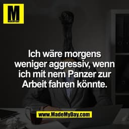 Ich wäre morgens
weniger aggressiv, wenn
ich mit nem Panzer zur
Arbeit fahren könnte.