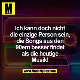Ich kann doch nicht
die einzige Person sein,
die Songs aus den
90ern besser findet
als die heutige
Musik!