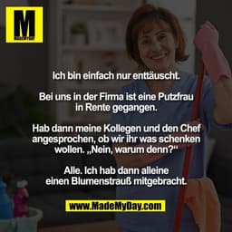 Ich bin einfach nur enttäuscht.

Bei uns in der Firma ist eine Putzfrau
in Rente gegangen.

Hab dann meine Kollegen und 