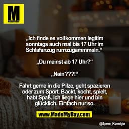 „Ich finde es vollkommen legitim
sonntags auch mal bis 17 Uhr im
Schlafanzug rumzugammmeln.“ 

„Du meinst ab 17 Uhr?“

„