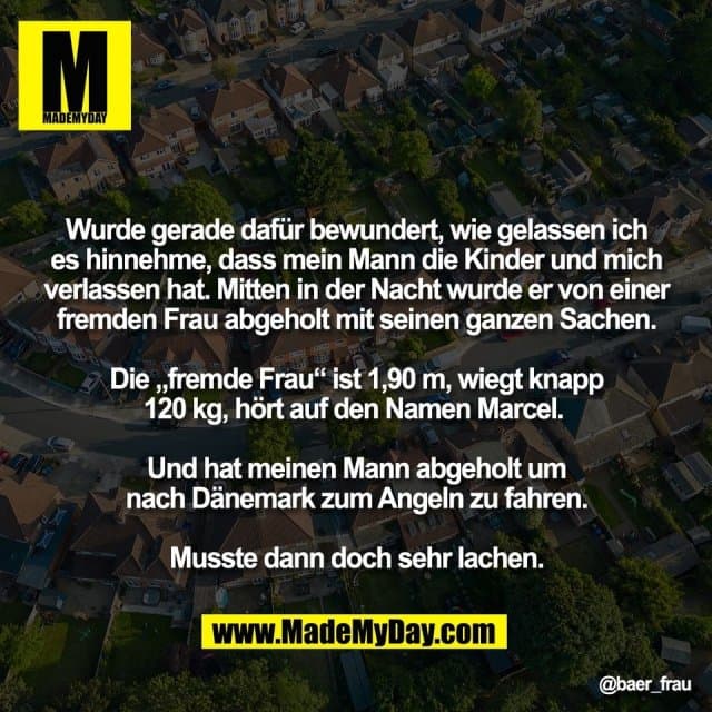 Wurde gerade dafür bewundert, wie gelassen ich
es hinnehme, dass mein Mann die Kinder und mich
verlassen hat. Mitten in der Nacht wurde er von einer
fremden Frau abgeholt mit seinen ganzen Sachen.
Die „fremde Frau“ ist 1,90 m, wiegt knapp
120 kg, hört auf den Namen Marcel.
Und hat meinen Mann abgeholt um
nach Dänemark zum Angeln zu fahren.
Musste dann doch sehr lachen. - Inspiration, Zitate & Sprüche | MadeMyDay | Jetzt entdecken & teilen Wurde gerade dafür bewundert, wie gelassen ich
es hinnehme, dass mein Mann die Kinder und mich
verlassen hat. Mitten in der Nacht wurde er von einer
fremden Frau abgeholt mit seinen ganzen Sachen.
Die „fremde Frau“ ist 1,90 m, wiegt knapp
120 kg, hört auf den Namen Marcel.
Und hat meinen Mann abgeholt um
nach Dänemark zum Angeln zu fahren.
Musste dann doch sehr lachen. - Inspirierendes Zitat mit Bild