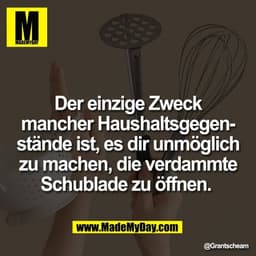 Der einzige Zweck
mancher Haushaltsgegen-
stände ist, es dir unmöglich
zu machen, die verdammte
Schublade zu öffnen.