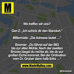 Wo treffen wir uns?

Gen Z: „Ich schick dir den Standort.“

Millennials: „Die Adresse lautet …“

Boomer: „Du fährst auf 