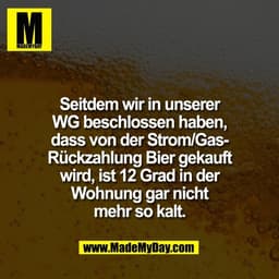 Seitdem wir in unserer
WG beschlossen haben,
dass von der Strom/Gas-
Rückzahlung Bier gekauft
wird, ist 12 Grad in der
W