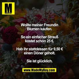 Wollte meiner Freundin
Blumen kaufen.

So ein einfacher Strauß
kostet schon 25 €.

Hab ihr stattdessen für 9,50 €
einen 