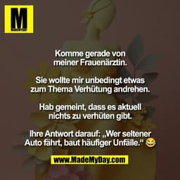 Komme gerade von
meiner Frauenärztin.

Sie wollte mir unbedingt etwas
zum Thema Verhütung andrehen.

Hab gemeint, dass e