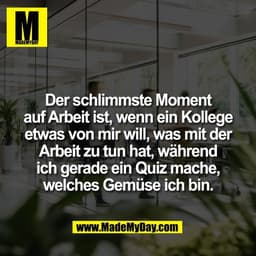 Der schlimmste Moment
auf Arbeit ist, wenn ein Kollege
etwas von mir will, was mit der
Arbeit zu tun hat, während
ich ge