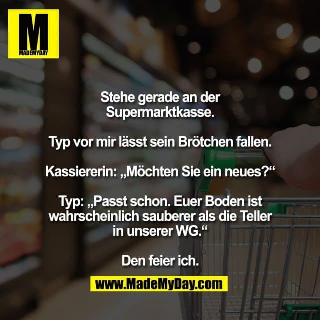 Stehe gerade an der
Supermarktkasse.
Typ vor mir lässt sein Brötchen fallen.
Kassiererin: „Möchten Sie ein neues?“
Typ: „Passt schon. Euer Boden ist
wahrscheinlich sauberer als die Teller
in unserer WG.“
Den feier ich. - Inspiration, Zitate & Sprüche | MadeMyDay | Jetzt entdecken & teilen Stehe gerade an der
Supermarktkasse.
Typ vor mir lässt sein Brötchen fallen.
Kassiererin: „Möchten Sie ein neues?“
Typ: „Passt schon. Euer Boden ist
wahrscheinlich sauberer als die Teller
in unserer WG.“
Den feier ich. - Inspirierendes Zitat mit Bild