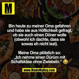 Bin heute zu meiner Oma gefahren
und habe sie aus Höflichkeit gefragt,
ob sie auch einen Döner wolle
(obwohl ich dachte,