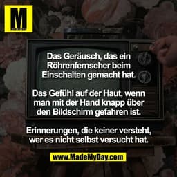 Das Geräusch, das ein
Röhrenfernseher beim
Einschalten gemacht hat.

Das Gefühl auf der Haut, wenn
man mit der Hand knap