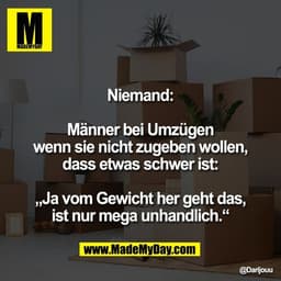 Niemand:

Männer bei Umzügen
wenn sie nicht zugeben wollen,
dass etwas schwer ist:

„Ja vom Gewicht her geht das,
ist nu