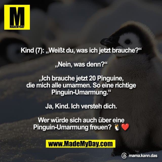 Kind (7): „Weißt du, was ich jetzt brauche?“
„Nein, was denn?“
„Ich brauche jetzt 20 Pinguine,
die mich alle umarmen. So eine richtige
Pinguin-Umarmung.“
Ja, Kind. Ich versteh dich.
Wer würde sich auch über eine
Pinguin-Umarmung freuen? 🐧❤️
Threads: mama.kann.das - Inspiration, Zitate & Sprüche | MadeMyDay | Jetzt entdecken & teilen Kind (7): „Weißt du, was ich jetzt brauche?“
„Nein, was denn?“
„Ich brauche jetzt 20 Pinguine,
die mich alle umarmen. So eine richtige
Pinguin-Umarmung.“
Ja, Kind. Ich versteh dich.
Wer würde sich auch über eine
Pinguin-Umarmung freuen? 🐧❤️
Threads: mama.kann.das - Inspirierendes Zitat mit Bild