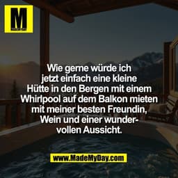 Wie gerne würde ich
jetzt einfach eine kleine
Hütte in den Bergen mit einem
Whirlpool auf dem Balkon mieten
mit meiner b