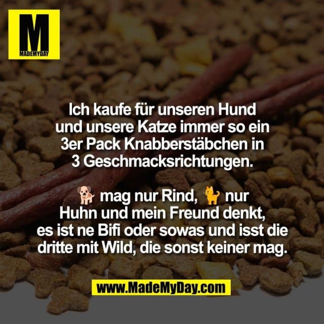 Ich kaufe für unseren Hund
und unsere Katze immer so ein
3er Pack Knabberstäbchen in
3 Geschmacksrichtungen.
🐕 mag nur Rind, 🐈 nur
Huhn und mein Freund denkt,
es ist ne Bifi oder sowas und isst die
dritte mit Wild, die sonst keiner mag. - Inspiration, Zitate & Sprüche | MadeMyDay | Jetzt entdecken & teilen Ich kaufe für unseren Hund
und unsere Katze immer so ein
3er Pack Knabberstäbchen in
3 Geschmacksrichtungen.
🐕 mag nur Rind, 🐈 nur
Huhn und mein Freund denkt,
es ist ne Bifi oder sowas und isst die
dritte mit Wild, die sonst keiner mag. - Inspirierendes Zitat mit Bild