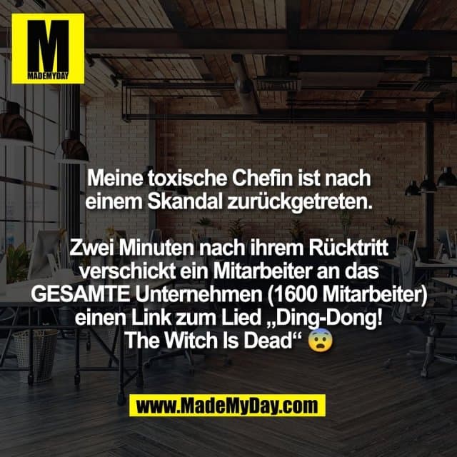 Meine toxische Chefin ist nach
einem Skandal zurückgetreten.
Zwei Minuten nach ihrem Rücktritt
verschickt ein Mitarbeiter an das
GESAMTE Unternehmen (1600 Mitarbeiter)
einen Link zum Lied „Ding-Dong!
The Witch Is Dead“ 😨 - Inspiration, Zitate & Sprüche | MadeMyDay | Jetzt entdecken & teilen Meine toxische Chefin ist nach
einem Skandal zurückgetreten.
Zwei Minuten nach ihrem Rücktritt
verschickt ein Mitarbeiter an das
GESAMTE Unternehmen (1600 Mitarbeiter)
einen Link zum Lied „Ding-Dong!
The Witch Is Dead“ 😨 - Inspirierendes Zitat mit Bild