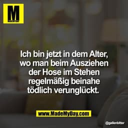 Ich bin jetzt in dem Alter,
wo man beim Ausziehen
der Hose im Stehen
regelmäßig beinahe
tödlich verunglückt.