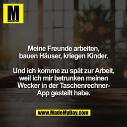Meine Freunde arbeiten,
bauen Häuser, kriegen Kinder.

Und ich komme zu spät zur Arbeit,
weil ich mir betrunken meinen
W