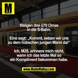 Steigen drei ü70 Omas
in die S-Bahn.

Eine sagt: „Kommt, setzen wir uns
zu dem hübschen jungen Mann da!“

Ich, M28, erin