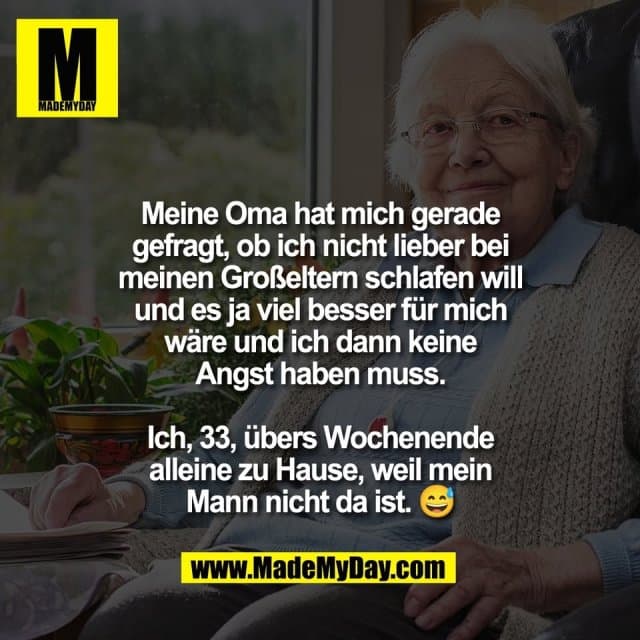 Meine Oma hat mich gerade
gefragt, ob ich nicht lieber bei
meinen Großeltern schlafen will
und es ja viel besser für mich
wäre und ich dann keine
Angst haben muss.
Ich, 33, übers Wochenende
alleine zu Hause, weil mein
Mann nicht da ist. 😅 - Inspiration, Zitate & Sprüche | MadeMyDay | Jetzt entdecken & teilen Meine Oma hat mich gerade
gefragt, ob ich nicht lieber bei
meinen Großeltern schlafen will
und es ja viel besser für mich
wäre und ich dann keine
Angst haben muss.
Ich, 33, übers Wochenende
alleine zu Hause, weil mein
Mann nicht da ist. 😅 - Inspirierendes Zitat mit Bild