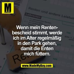 Wenn mein Renten-
bescheid stimmt, werde
ich im Alter regelmäßig
in den Park gehen,
damit die Enten
mich füttern.