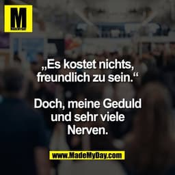 „Es kostet nichts,
freundlich zu sein.“

Doch, meine Geduld
und sehr viele
Nerven.